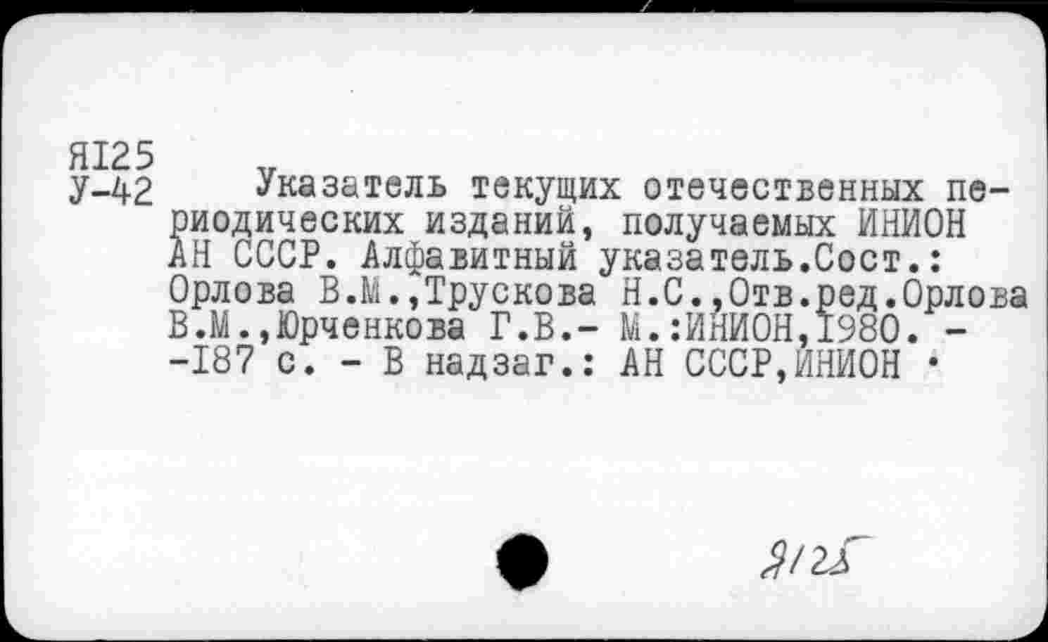 ﻿Я125
у-42 Указатель текущих отечественных периодических изданий, получаемых ИНИОН АН СССР. Алфавитный указатель.Сост.: Орлова В.М.,Трускова Н.С.,Отв.ред.Орлова В.М.,Юрченкова Г.В.- М.:ИНИОН,1980. --187 с. - В надзаг.: АН СССР,ИНИОН •
